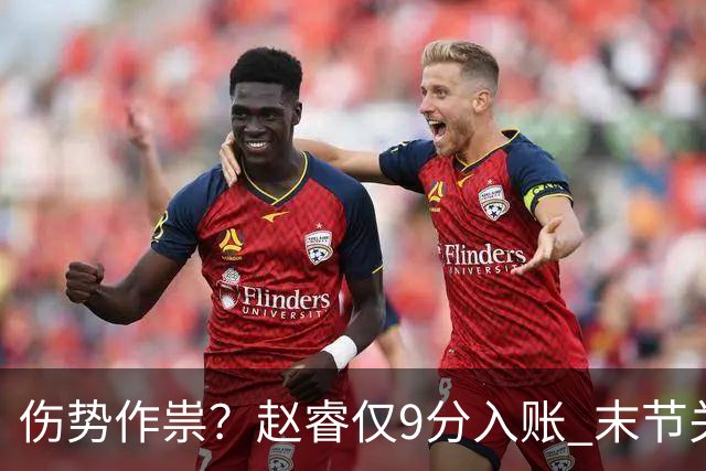伤势作祟？赵睿仅9分入账 末节关键抢断+篮板建功