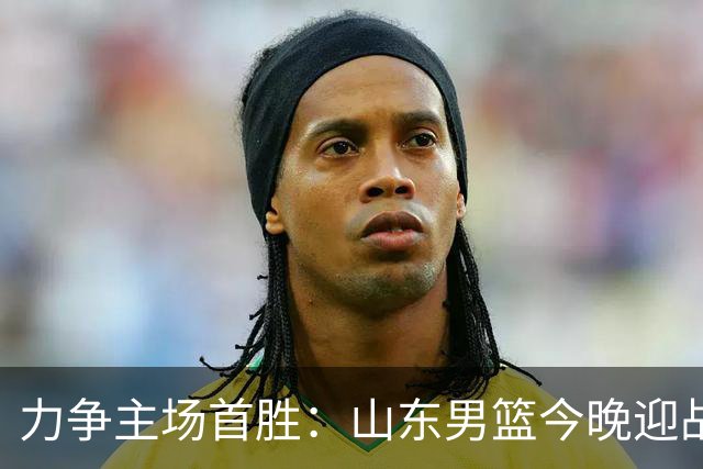 力争主场首胜：山东男篮今晚迎战天津荣钢
