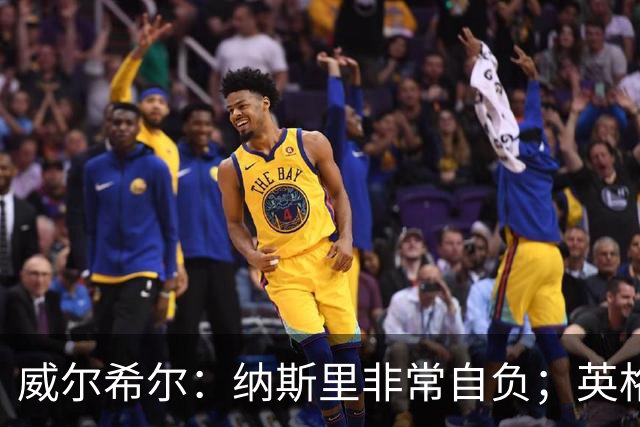 威尔希尔：纳斯里非常自负；英格兰最没完全兑现天赋的是福登