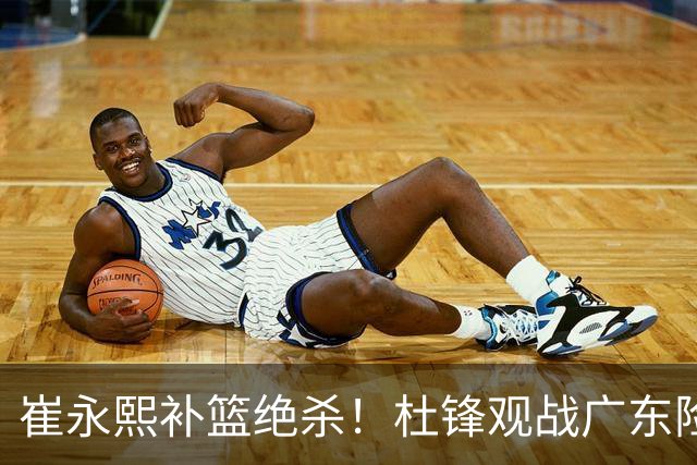 崔永熙补篮绝杀！杜锋观战广东险胜江苏 焦泊乔伤退胡明轩追平王仕鹏