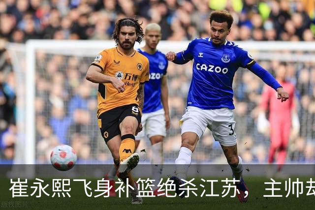 崔永熙飞身补篮绝杀江苏，主帅却说战术没安排他，崔永熙霸气回应