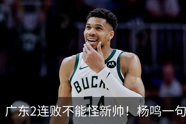 广东2连败不能怪新帅！杨鸣一句“别不好意思”点破核心，赶紧动手吧