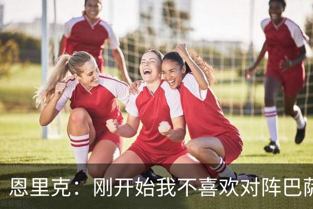 恩里克：刚开始我不喜欢对阵巴萨，如今已学会享受这样的比赛