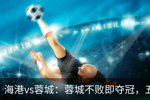海港vs蓉城：蓉城不败即夺冠，五外援PK三外援，蒋光太首发