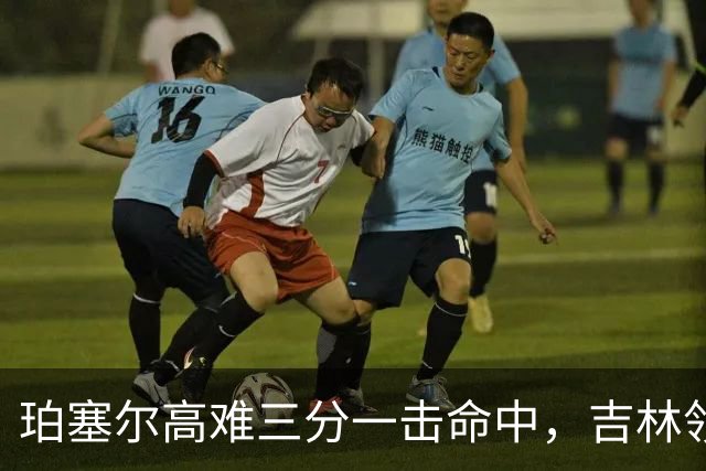 珀塞尔高难三分一击命中，吉林领先10分打停北京