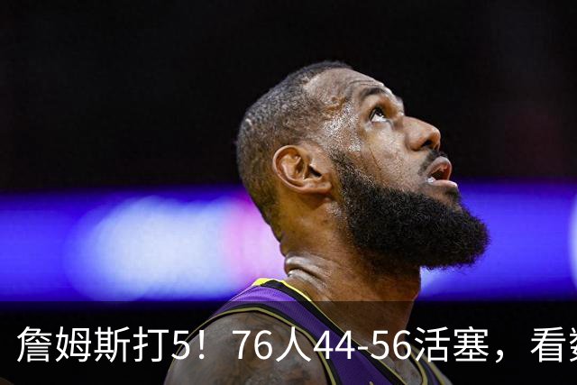 詹姆斯打5！76人44-56活塞，看数据：他是头号罪人！