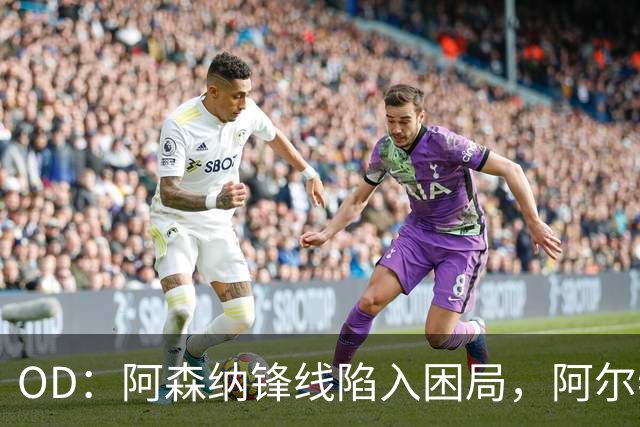OD：阿森纳锋线陷入困局，阿尔特塔如何选择中锋？